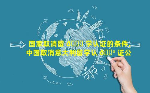 国家取消留 🐘 学认证的条件,中国取消意大利留学认 💮 证公约
